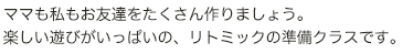 ママも私もお友達をたくさん作りましょう。 楽しい遊びがいっぱいの、リトミックの準備クラスです。