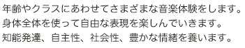 年齢やクラスにあわせてさまざまな音楽体験をします。身体全体を使って自由な表現を楽しんでいきます。知能発達、自主性、社会性、豊かな情緒を養います。