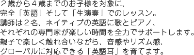 2歳から4歳までのお子様を対象に、完全「英語」、そして「生演奏」でのレッスン。講師は2名、ネイティブの英語に歌とピアノ、それぞれの専門家が楽しい時間を全力でサポートします。親子で楽しく触れ合いながら、音感やリズム感、グローバルに対応できる「英語耳」を育てます。